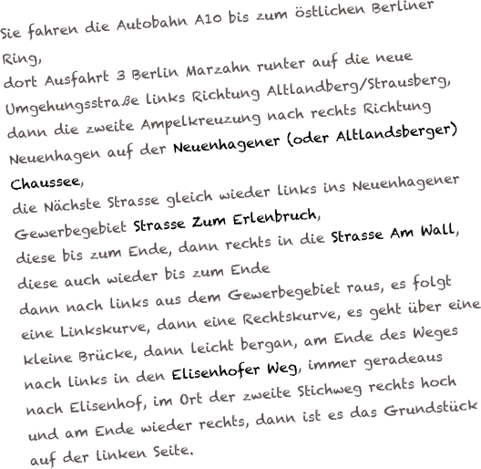 Sie fahren die Autobahn A10 bis zum östlichen Berliner Ring,
dort Ausfahrt 3 Berlin Marzahn runter auf die neue Umgehungsstraße links Richtung Altlandberg/Strausberg,
dann die zweite Ampelkreuzung nach rechts Richtung Neuenhagen auf der Neuenhagener (oder Altlandsberger) Chaussee,
die Nächste Strasse gleich wieder links ins Neuenhagener Gewerbegebiet Strasse Zum Erlenbruch,
diese bis zum Ende, dann rechts in die Strasse Am Wall, diese auch wieder bis zum Ende 
dann nach links aus dem Gewerbegebiet raus, es folgt eine Linkskurve, dann eine Rechtskurve, es geht über eine kleine Brücke, dann leicht bergan, am Ende des Weges nach links in den Elisenhofer Weg, immer geradeaus nach Elisenhof, im Ort der zweite Stichweg rechts hoch und am Ende wieder rechts, dann ist es das Grundstück auf der linken Seite.