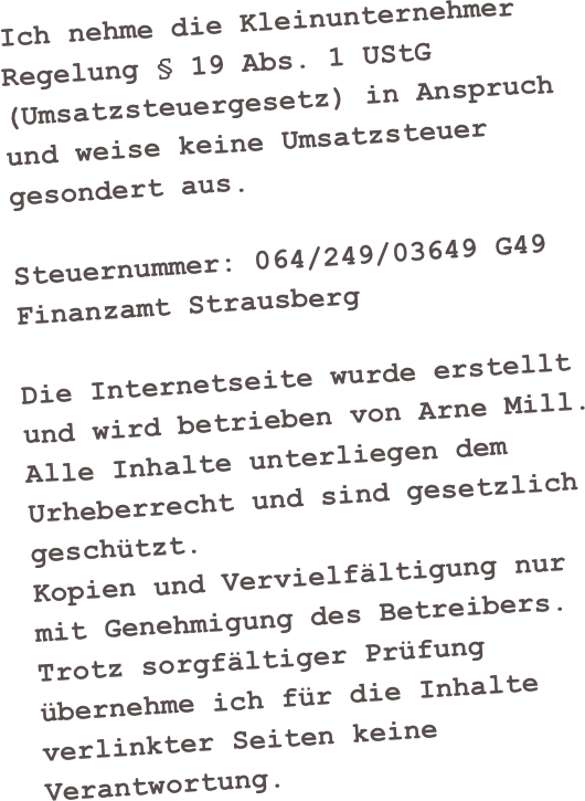 Ich nehme die Kleinunternehmer Regelung § 19 Abs. 1 UStG (Umsatzsteuergesetz) in Anspruch 
und weise keine Umsatzsteuer gesondert aus.

Steuernummer: 064/249/03649 G49
Finanzamt Strausberg

Die Internetseite wurde erstellt und wird betrieben von Arne Mill.
Alle Inhalte unterliegen dem Urheberrecht und sind gesetzlich geschützt.
Kopien und Vervielfältigung nur mit Genehmigung des Betreibers.
Trotz sorgfältiger Prüfung übernehme ich für die Inhalte verlinkter Seiten keine Verantwortung.