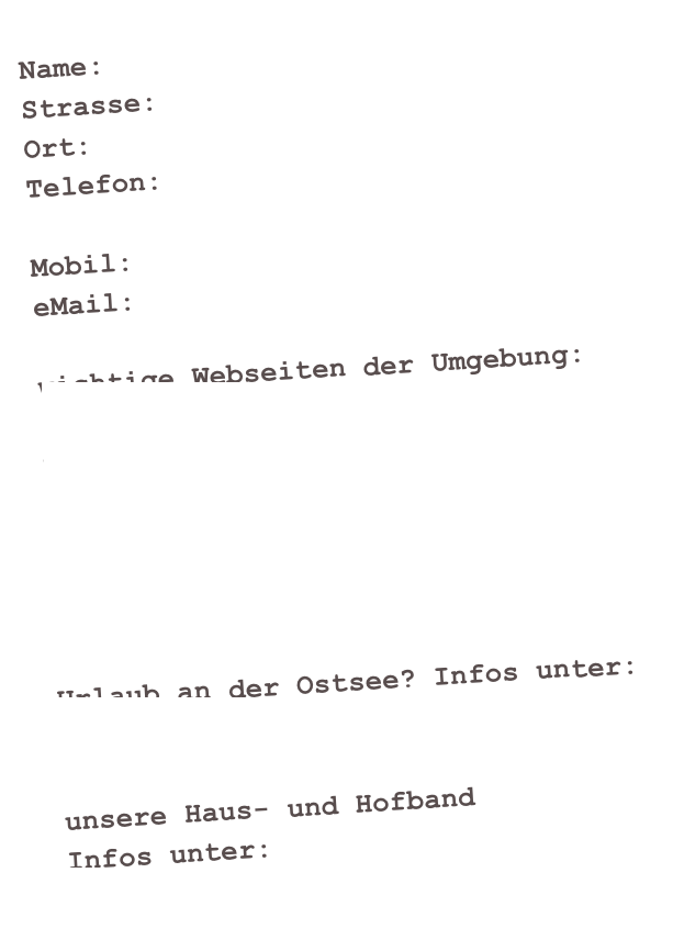 Name:
Strasse:
Ort:
Telefon:

Mobil:
eMail:

wichtige Webseiten der Umgebung:
www.neuenhagen-bei-berlin.de
www.stadt-strausberg.de
www.mol-t.de
www.odertours.de
www.maerkische-s5-region.de
www.wander-bahnhoefe-brandenburg.de

Urlaub an der Ostsee? Infos unter:
www.fe-wo-kuehlungsborn.net

unsere Haus- und Hofband 
Infos unter:
www.ellisnyard.de