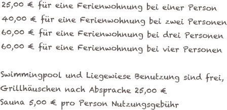 25,00 € für eine Ferienwohnung bei einer Person
40,00 € für eine Ferienwohnung bei zwei Personen
60,00 € für eine Ferienwohnung bei drei Personen
60,00 € für eine Ferienwohnung bei vier Personen

Swimmingpool und Liegewiese Benutzung sind frei,
Grillhäuschen nach Absprache 25,00 €
Sauna 5,00 € pro Person Nutzungsgebühr
